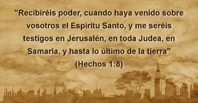 Recibiréis poder, cuando haya venido sobre vosotros el Espíritu Santo, y me seréis testigos en Jerusalén, en toda Judea, en Samaria, y hasta lo último de la tierra (Hch 1:8)